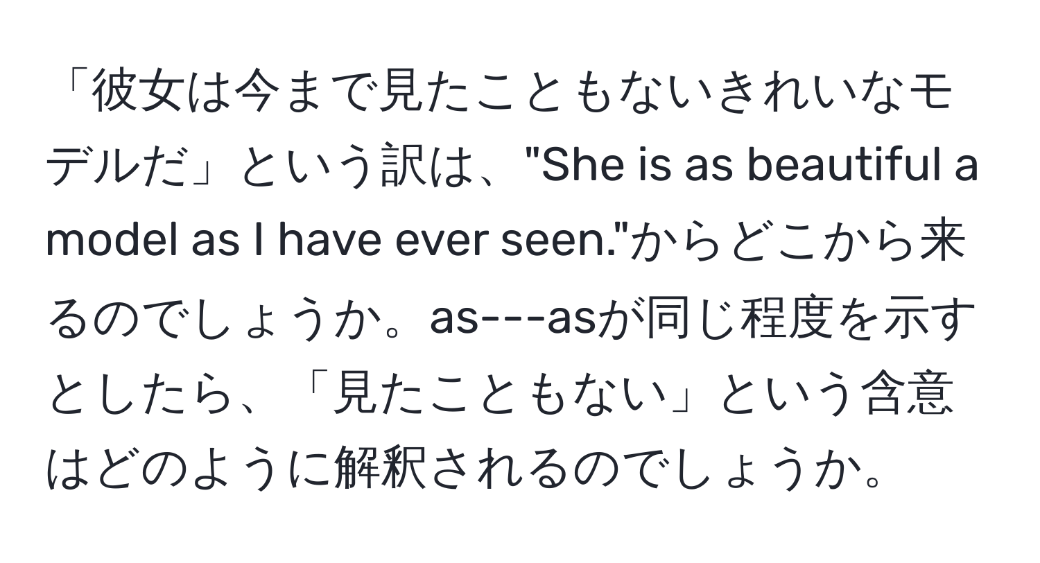 「彼女は今まで見たこともないきれいなモデルだ」という訳は、"She is as beautiful a model as I have ever seen."からどこから来るのでしょうか。as---asが同じ程度を示すとしたら、「見たこともない」という含意はどのように解釈されるのでしょうか。