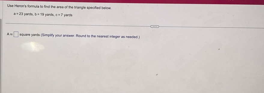 Use Heron's formula to find the area of the triangle specified below.
a=23 yards, b=19 yards, c=7 yards
Aapprox □ square yards (Simplify your answer. Round to the nearest integer as needed.)