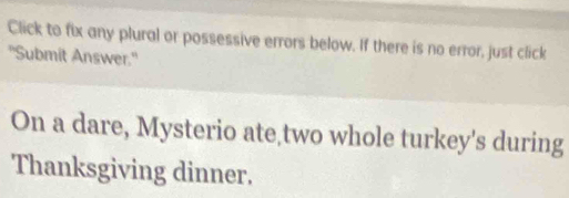 Click to fix any plural or possessive errors below. If there is no error, just click 
"Submit Answer.' 
On a dare, Mysterio ate two whole turkey's during 
Thanksgiving dinner.