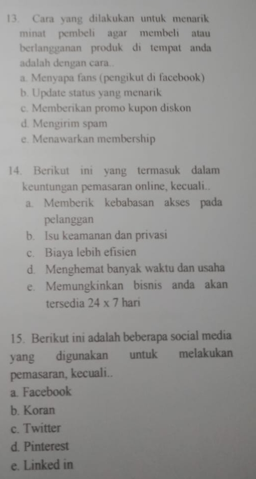 Cara yang dilakukan untuk menarik
minat pembeli agar membeli atau
berlangganan produk di tempat anda
adalah dengan cara..
a. Menyapa fans (pengikut di facebook)
b. Update status yang menarik
c. Memberikan promo kupon diskon
d. Mengirim spam
e. Menawarkan membership
14. Berikut ini yang termasuk dalam
keuntungan pemasaran online, kecuali..
a. Memberik kebabasan akses pada
pelanggan
b. Isu keamanan dan privasi
c. Biaya lebih efisien
d. Menghemat banyak waktu dan usaha
e. Memungkinkan bisnis anda akan
tersedia 24* 7 hari
15. Berikut ini adalah beberapa social media
yang digunakan untuk melakukan
pemasaran, kecuali..
a. Facebook
b. Koran
c. Twitter
d. Pinterest
e. Linked in