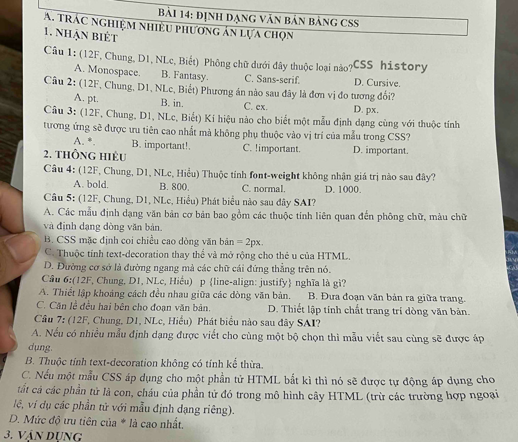 định DạnG văn bản bảng CSS
A. tRÁC nGHiệm nhiều phương án lựa chọn
1. nhận biết
Câu 1: (12F, Chung, D1, NLc, Biết) Phông chữ dưới đây thuộc loại nào?' CSS history
A. Monospace. B. Fantasy. C. Sans-serif. D. Cursive.
Câu 2: (12F, Chung, D1, NLc, Biết) Phương án nào sau đây là đơn vị đo tương đối?
A. pt. B. in. C. ex. D. px.
Câu 3: (12F, Chung, D1, NLc, Biết) Kí hiệu nào cho biết một mẫu định dạng cùng với thuộc tính
tương ứng sẽ được ưu tiên cao nhất mà không phụ thuộc vào vị trí của mẫu trong CSS?
A. *. B. important!. C. !important. D. important.
2. tHÔNG HIÊU
Câu 4: (12F, Chung, D1, NLc, Hiều) Thuộc tính font-weight không nhận giá trị nào sau đây?
A. bold. B. 800. C. normal. D. 1000.
Câu 5: (12F, Chung, D1, NLc, Hiểu) Phát biểu nào sau đây SAI?
A. Các mẫu định dạng văn bản cơ bản bao gồm các thuộc tính liên quan đến phông chữ, màu chữ
và định dạng dòng văn bản.
B. CSS mặc định coi chiều cao dòng văn bản =2px.
C. Thuộc tính text-decoration thay thế và mở rộng cho thẻ u của HTML.
D. Đường cơ sở là đường ngang mà các chữ cái đứng thẳng trên nó.
GU
Câu 6:(12F, Chung, D1, NLc, Hiểu) p line-align: justify nghĩa là gì?
A. Thiết lập khoảng cách đều nhau giữa các dòng văn bản. B. Đưa đoạn văn bản ra giữa trang.
C. Căn lề đều hai bên cho đoạn văn bản. D. Thiết lập tính chất trang trí dòng văn bản.
Câu 7: (12F, Chung, D1, NLc, Hiểu) Phát biểu nào sau đây SAI?
A. Nếu có nhiều mẫu định dạng được viết cho cùng một bộ chọn thì mẫu viết sau cùng sẽ được áp
dung.
B. Thuộc tính text-decoration không có tính kế thừa.
C. Nếu một mẫu CSS áp dụng cho một phần tử HTML bất kì thì nó sẽ được tự động áp dụng cho
tất cả các phần tử là con, cháu của phần tử đó trong mô hình cây HTML (trừ các trường hợp ngoại
lê, ví dụ các phần tử với mẫu định dạng riêng).
D. Mức độ ưu tiên của * là cao nhất.
3. VậN Dụng