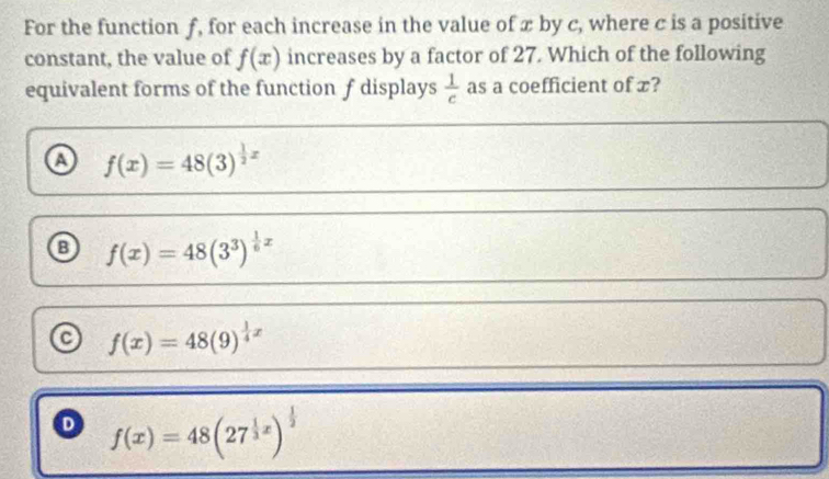 For the function f, for each increase in the value of x by c, where c is a positive
constant, the value of f(x) increases by a factor of 27. Which of the following
equivalent forms of the function f displays  1/c  as a coefficient of x?
f(x)=48(3)^ 1/2 x
f(x)=48(3^3)^ 1/6 x
f(x)=48(9)^ 1/4 x
o f(x)=48(27^(frac 1)3x)^ 1/2 