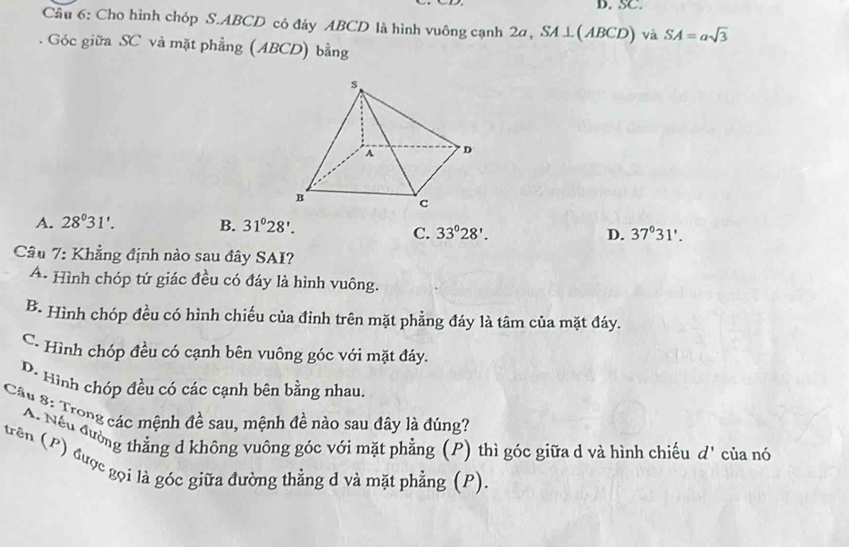 SC.
Cầu 6: Cho hình chóp S. ABCD có đáy ABCD là hình vuông cạnh 2a, SA⊥ (ABCD) và SA=asqrt(3). Góc giữa SC và mặt phẳng (ABCD) bằng
A. 28^031'. B. 31°28'.
C. 33°28'. D. 37°31'. 
Câu 7: Khẳng định nào sau đây SAI?
A. Hình chóp tứ giác đều có đáy là hình vuông.
B. Hình chóp đều có hình chiếu của đỉnh trên mặt phẳng đáy là tâm của mặt đáy.
C. Hình chóp đều có cạnh bên vuông góc với mặt đáy.
D. Hình chóp đều có các cạnh bên bằng nhau.
Câu 8: Trong các mệnh đề sau, mệnh đề nào sau đây là đúng?
A. Nếu đường thẳng d không vuông góc với mặt phẳng (P) thì góc giữa d và hình chiếu d' của nó
trên (P) được gọi là góc giữa đường thằng d và mặt phẳng (P).