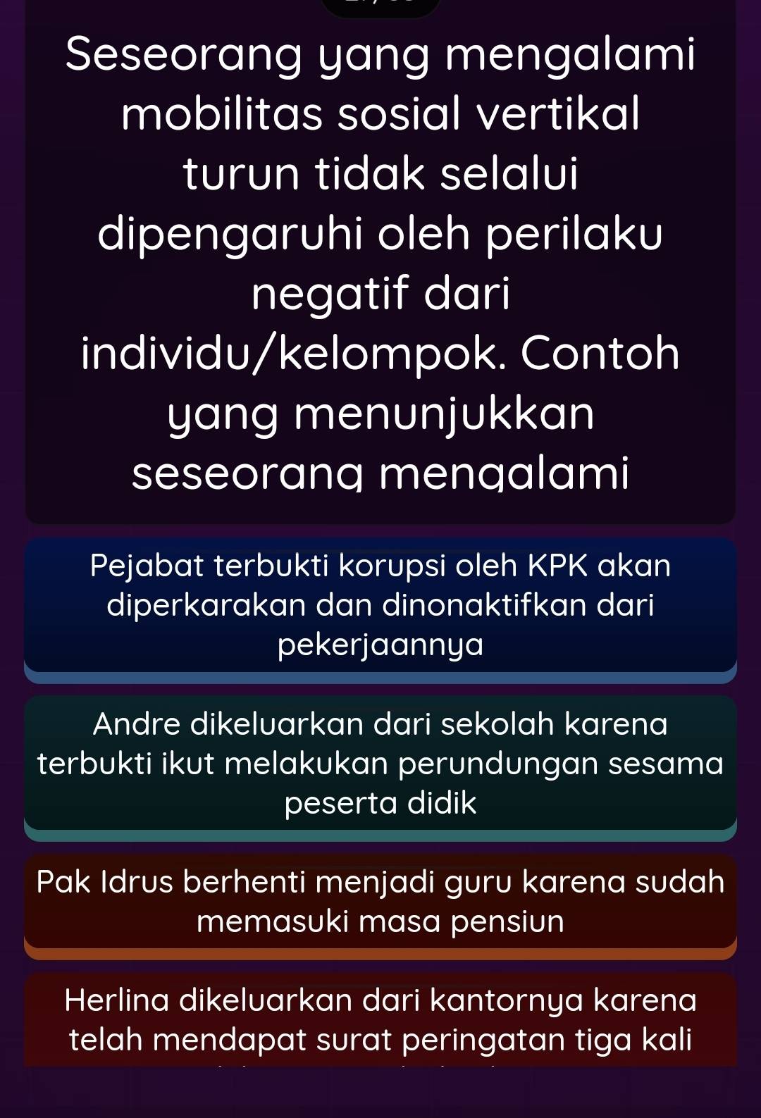 Seseorang yang mengalami
mobilitas sosial vertikal
turun tidak selalui
dipengaruhi oleh perilaku
negatif dari
individu/kelompok. Contoh
yang menunjukkan
seseoranq mengalami
Pejabat terbukti korupsi oleh KPK akan
diperkarakan dan dinonaktifkan dari
pekerjaannya
Andre dikeluarkan dari sekolah karena
terbukti ikut melakukan perundungan sesama
peserta didik
Pak Idrus berhenti menjadi guru karena sudah
memasuki masa pensiun
Herlina dikeluarkan dari kantornya karena
telah mendapat surat peringatan tiga kali