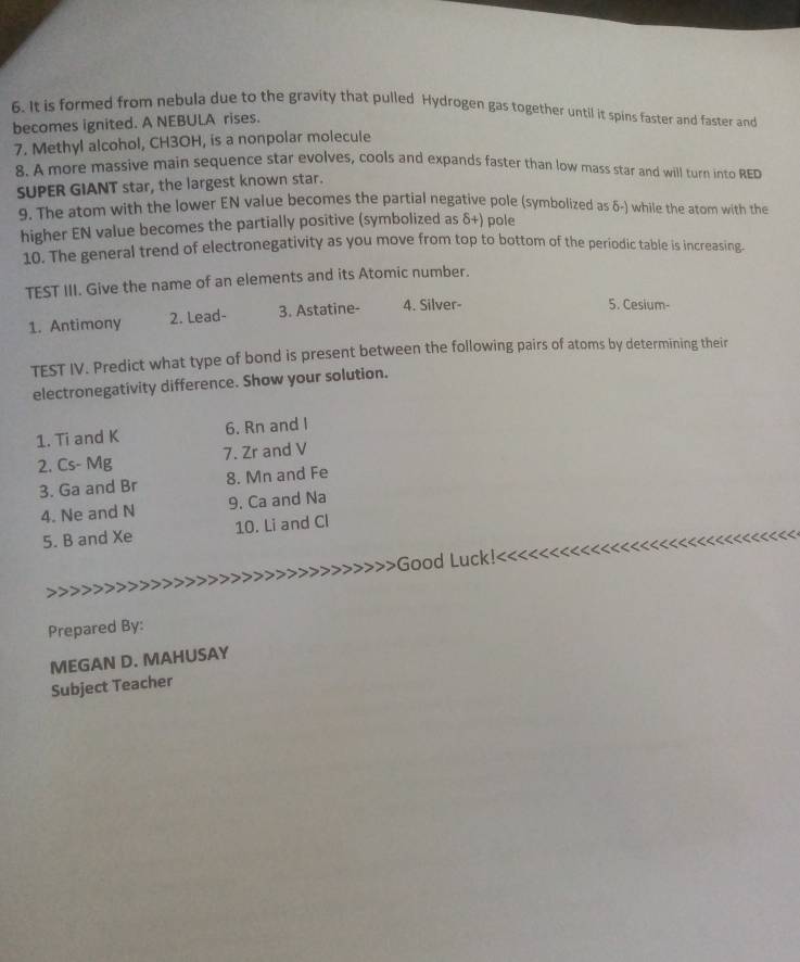 It is formed from nebula due to the gravity that pulled Hydrogen gas together until it spins faster and faster and 
becomes ignited. A NEBULA rises. 
7. Methyl alcohol, CH3OH, is a nonpolar molecule 
8. A more massive main sequence star evolves, cools and expands faster than low mass star and will turn into RED 
SUPER GIANT star, the largest known star. 
9. The atom with the lower EN value becomes the partial negative pole (symbolized as δ -) while the atom with the 
higher EN value becomes the partially positive (symbolized as δ+) pole 
10. The general trend of electronegativity as you move from top to bottom of the periodic table is increasing. 
TEST III. Give the name of an elements and its Atomic number. 
1. Antimony 2. Lead- 3. Astatine- 4. Silver- 
5. Cesium- 
TEST IV. Predict what type of bond is present between the following pairs of atoms by determining their 
electronegativity difference. Show your solution. 
1. Ti and K 6. Rn and I
2. Cs- Mg 7. Zr and V
3. Ga and Br 8. Mn and Fe
4. Ne and N 9. Ca and Na
5. B and Xe 10. Li and Cl Good Luck!<<<<<<·
