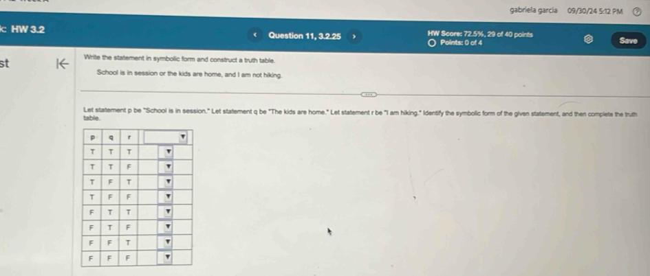 gabriela garcia 09/30/24 5:12 PM 
HW 3.2 Question 11, 3.2.25 HW Score: 72.5%, 29 of 40 points 
Points: 0 of 4 Save 
st 
Write the statement in symbolic form and construct a truth table. 
School is in session or the kids are home, and I am not hiking. 
Let statement p be "School is in session." Let statement q be "The kids are home." Let statement r be "I am hiking." Identify the symbolic form of the given statement, and then complete the truth 
table.