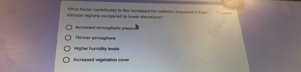 What factor contributes to the increased UV radiation exposure in high- 2 points
altitude regions compared to lower elevations?
Increased atmospheric pressur
Thinner atmosphere
Higher humidity levels
Increased vegetation cover