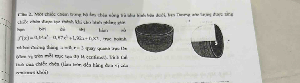 Một chiếc chém trong bộ ấm chên uồng trà như hình bên dưới, bạn Dương ước lượng được rằng 
chiếc chén được tạo thành khi cho hình phẳng giới 
hạn bởi đò thị hàm số
f(x)=0,14x^3-0,87x^2+1,92x+0,85 ,trục hoành 
() 
và hai đường thắng x=0, x=3 quay quanh trục Ox 
(đơn vị trên mỗi trục tọa độ là centimet). Tính thể 
tích của chiếc chén (lầm tròn đến hàng đơn vị của 
centimet khối)