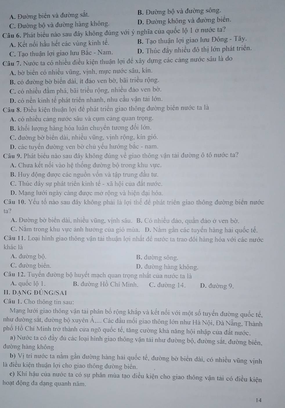 A. Đường biển và đường sắt. B. Đường bộ và đường sông.
C. Đường bộ và đường hàng không. D. Đường không và đường biển.
Câu 6. Phát biểu nào sau đây không đúng với ý nghĩa của quốc lộ 1 ở nước ta?
A. Kết nối hầu hết các vùng kinh tế. B. Tạo thuận lợi giao lưu Đông - Tây.
C. Tạo thuận lợi giao lưu Bắc - Nam. D. Thúc đầy nhiều đô thị lớn phát triển.
Câu 7. Nước ta có nhiều điều kiện thuận lợi để xây dựng các cảng nước sâu là do
A. bờ biển có nhiều vũng, vịnh, mực nước sâu, kín.
B. có đường bờ biển dài, ít đảo ven bờ, bãi triều rộng.
C. có nhiều đầm phá, bãi triều rộng, nhiều đảo ven bờ.
D. có nền kinh tế phát triển nhanh, nhu cầu vận tài lớn.
Câu 8. Điều kiện thuận lợi để phát triển giao thông đường biên nước ta là
A. có nhiều cảng nước sâu và cụm cảng quan trọng.
B. khối lượng hàng hóa luân chuyển tương đối lớn.
C. đường bờ biên dài, nhiều vũng, vịnh rộng, kín gió.
D. các tuyến đường ven bờ chủ yếu hướng bắc - nam.
Câu 9. Phát biểu nào sau đây không đúng về giao thông vận tải đường ô tổ nước ta?
A. Chưa kết nối vào hệ thống đường bộ trong khu vực.
B. Huy động được các nguồn vốn và tập trung đầu tư.
C. Thúc đầy sự phát triển kinh tế - xã hội của đất nước.
D. Mạng lưới ngày càng được mở rộng và hiện đại hóa.
Câu 10. Yếu tố nào sau đây không phải là lợi thế để phát triên giao thông đường biên nước
ta?
A. Đường bờ biên dài, nhiều vũng, vịnh sâu. B. Có nhiều đảo, quần đảo ở ven bờ.
C. Nằm trong khu vực ảnh hướng của gió mùa. D. Nằm gần các tuyến hàng hải quốc tế.
Câu 11. Loại hình giao thông vận tải thuận lợi nhất đề nước ta trao đồi hàng hóa với các nước
khác là
A. đường bộ. B. đường sông.
C. đường biên. D. đường hàng không.
Câu 12. Tuyến đường bộ huyết mạch quan trọng nhất của nước ta là
A. quốc lộ 1. B. đường Hồ Chí Minh. C. đường 14. D. đường 9.
II. DạnG ĐÚNG/SAI
Câu 1. Cho thông tin sau:
Mạng lưới giao thông vận tải phân bố rộng khắp và kết nối với một số tuyến đường quốc tế,
như đường sắt, đường bộ xuyên Á,... Các đầu mối giao thông lớn như Hà Nội, Đà Nẵng, Thành
phố Hồ Chí Minh trở thành cửa ngõ quốc tế, tăng cường khả năng hội nhập của đất nước.
a) Nước ta có đầy đủ các loại hình giao thông vận tải như đường bộ, đường sắt, đường biển,
đường hàng không
b) Vị trí nước ta nằm gần đường hàng hai quốc tế, đường bờ biền dài, có nhiều vũng vịnh
là điều kiện thuận lợi cho giao thông đường biển.
c) Khí hậu của nước ta có sự phân mùa tạo điều kiện cho giao thông vận tải có điều kiện
hoạt động đa dạng quanh năm.
14
