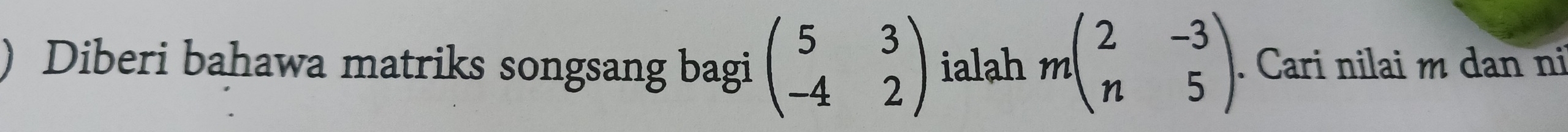 ) Diberi bahawa matriks songsang bagi beginpmatrix 5&3 -4&2endpmatrix ialah mbeginpmatrix 2&-3 n&5endpmatrix. Cari nilai m dan ni