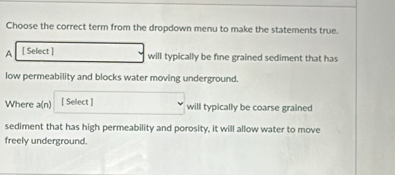 Choose the correct term from the dropdown menu to make the statements true. 
A [ Select ] will typically be fne grained sediment that has 
low permeability and blocks water moving underground. 
Where a(n) [ Select ] 
will typically be coarse grained 
sediment that has high permeability and porosity, it will allow water to move 
freely underground.