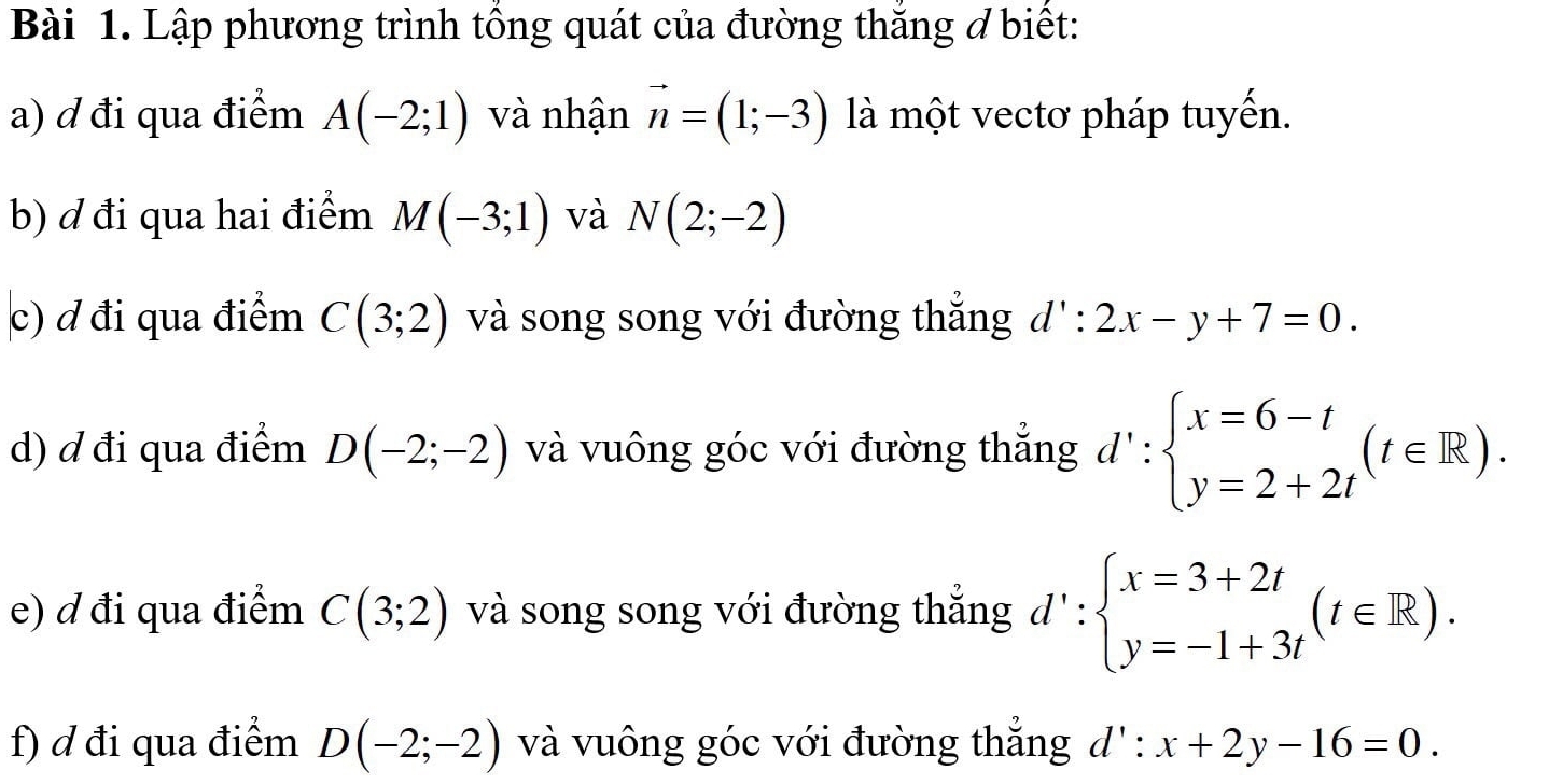 Lập phương trình tổng quát của đường thăng ở biết: 
a) ơ đi qua điểm A(-2;1) và nhận vector n=(1;-3) là một vectơ pháp tuyến. 
b) ơ đi qua hai điểm M(-3;1) và N(2;-2)
c) ơ đi qua điểm C(3;2) và song song với đường thắng d':2x-y+7=0. 
d) ơ đi qua điểm D(-2;-2) và vuông góc với đường thắng d':beginarrayl x=6-t y=2+2tendarray.  (t∈ R). 
e) ơ đi qua điểm C(3;2) và song song với đường thắng d':beginarrayl x=3+2t y=-1+3tendarray.  (t∈ R). 
f) d đi qua điểm D(-2;-2) và vuông góc với đường thẳng d' : x+2y-16=0.