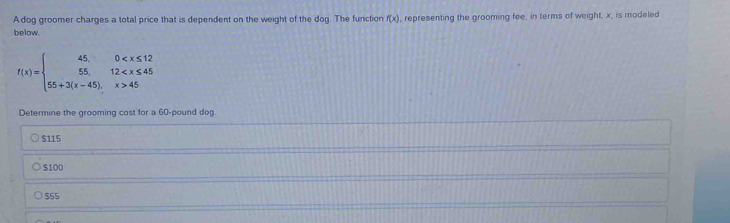 A dog groomer charges a total price that is dependent on the weight of the dog. The function f(x) , representing the grooming fee, in terms of weight, x, is modeled
below.
f(x)=beginarrayl 45,0 45endarray.
Determine the grooming cost for a 60-pound dog.
$115
$100
$55