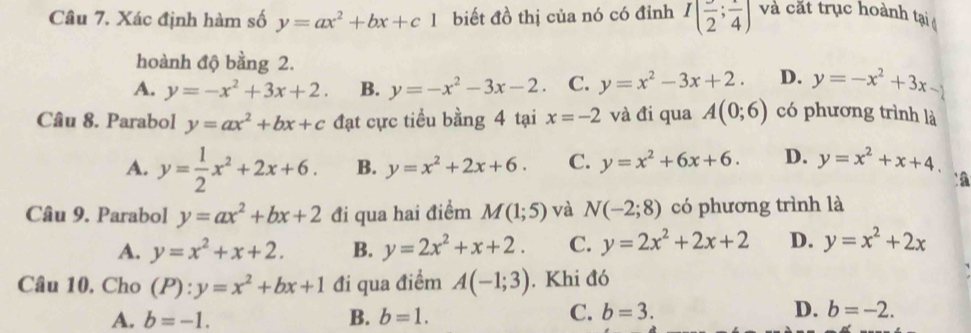 Xác định hàm số y=ax^2+bx+c1 biết đồ thị của nó có đỉnh I(frac 2;frac 4) và cắt trục hoành tại 
hoành độ bằng 2.
A. y=-x^2+3x+2. B. y=-x^2-3x-2 C. y=x^2-3x+2. D. y=-x^2+3x-2
Câu 8. Parabol y=ax^2+bx+c đạt cực tiểu bằng 4 tại x=-2 và đi qua A(0;6) có phương trình là
A. y= 1/2 x^2+2x+6. B. y=x^2+2x+6. C. y=x^2+6x+6. D. y=x^2+x+4. 
`a
Câu 9. Parabol y=ax^2+bx+2 đi qua hai điểm M(1;5) và N(-2;8) có phương trình là
A. y=x^2+x+2. B. y=2x^2+x+2. C. y=2x^2+2x+2 D. y=x^2+2x
Câu 10. Cho (P):y=x^2+bx+1 đi qua điểm A(-1;3). Khi đó
A. b=-1. B. b=1. C. b=3. D. b=-2.