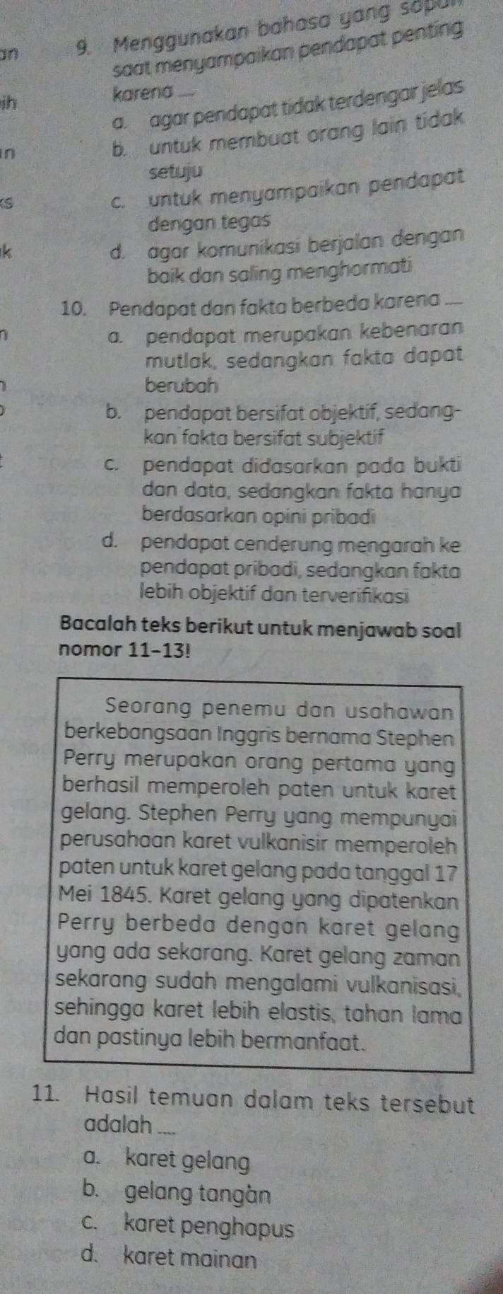 an 9. Menggunakan bahasa yang sopu
saat menyampaikan pendapat penting 
ih
karena_
a agar pendapat tidak terdengar jelas
n
b. untuk membuat orang lain tidak
setuju
S
c. untuk menyampaikan pendapat
dengan tegas
k
d. agar komunikasi berjalan dengan
baik dan saling menghormati
10. Pendapat dan fakta berbeda karena ....
a. pendapat merupakan kebenaran
mutlak, sedangkan fakta dapat
berubah
b. pendapat bersifat objektif, sedang-
kan fakta bersifat subjektif
c. pendapat didasarkan pada bukti
dan data, sedangkan fakta hanya
berdasarkan opini pribadi
d. pendapat cenderung mengarah ke
pendapat pribadi, sedangkan fakta
lebih objektif dan terverifikasi
Bacalah teks berikut untuk menjawab soal
nomor 11-13!
Seorang penemu dan usahawan
berkebangsaan Inggris bernama Stephen
Perry merupakan orang pertama yang
berhasil memperoleh paten untuk karet 
gelang. Stephen Perry yang mempunyai
perusahaan karet vulkanisir memperoleh 
paten untuk karet gelang pada tanggal 17
Mei 1845. Karet gelang yang dipatenkan
Perry berbeda dengan karet gelan
yang ada sekarang. Karet gelang zaman
sekarang sudah mengalami vulkanisasi,
sehingga karet lebih elastis, tahan lama
dan pastinya lebih bermanfaat.
11. Hasil temuan dalam teks tersebut
adalah ....
a. karet gelang
b. gelang tangàn
c. karet penghapus
d. karet mainan