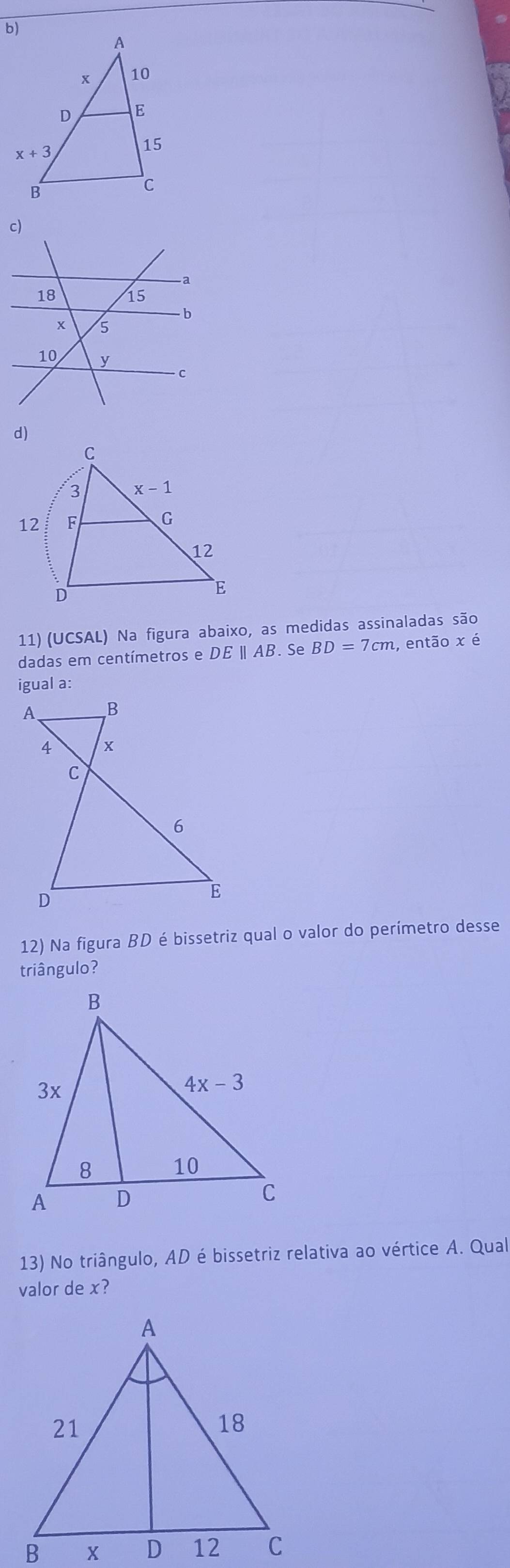 3 x-1
12 F C
12
D
E
11) (UCSAL) Na figura abaixo, as medidas assinaladas são
dadas em centímetros e DE | AB. Se BD=7cm , então x é
igual a:
12) Na figura BD é bissetriz qual o valor do perímetro desse
triângulo?
13) No triângulo, AD é bissetriz relativa ao vértice A. Qual
valor de x?