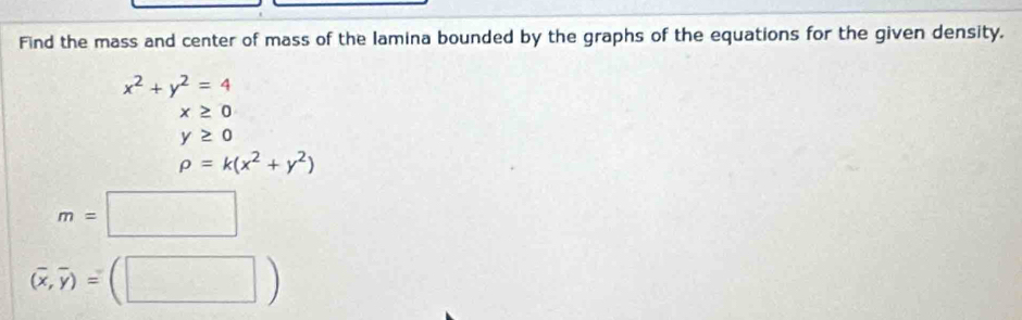 Find the mass and center of mass of the lamina bounded by the graphs of the equations for the given density.
x^2+y^2=4
x≥ 0
y≥ 0
rho =k(x^2+y^2)
m=□
(overline x,overline y)=(□ )