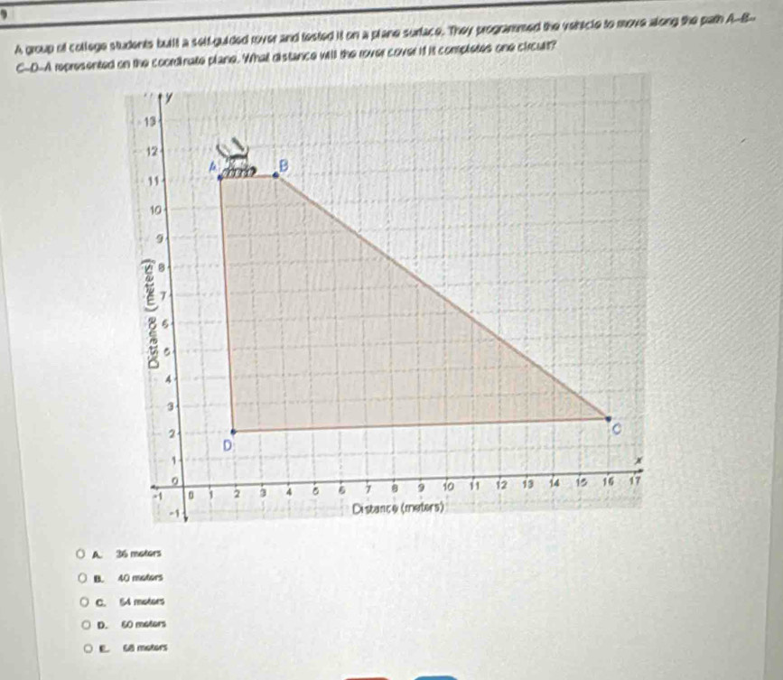 A group of college students built a self-guided rover and fested it on a plane surface. They programmed the vehicle to move along the path A-B-
C-D-A represented on the coordinate plane. Whal distance will the rover cover it it completes one circult?
A. 36 moters
B. 40 motors
C. 54 motors
D. 60 meters
E. 68 motors