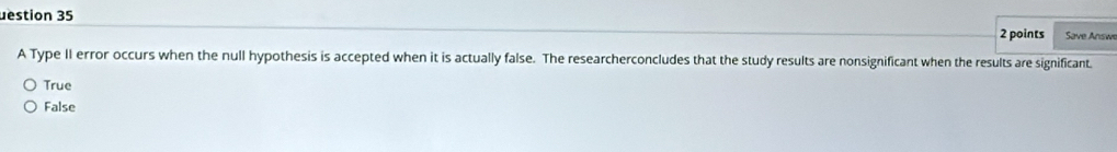 uestion 35
2 points Save Answe
A Type II error occurs when the null hypothesis is accepted when it is actually false. The researcherconcludes that the study results are nonsignificant when the results are significant.
True
False