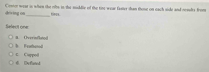 Center wear is when the ribs in the middle of the tire wear faster than those on each side and results from
_
driving on tires.
Select one:
a. Overinflated
b. Feathered
c. Cupped
d. Deflated