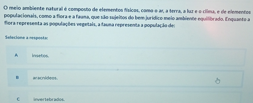 meio ambiente natural é composto de elementos físicos, como o ar, a terra, a luz e o clima, e de elementos
populacionais, como a flora e a fauna, que são sujeitos do bem jurídico meio ambiente equilibrado. Enquanto a
flora representa as populações vegetais, a fauna representa a população de:
Selecione a resposta:
A insetos.
B aracnídeos.
C invertebrados.