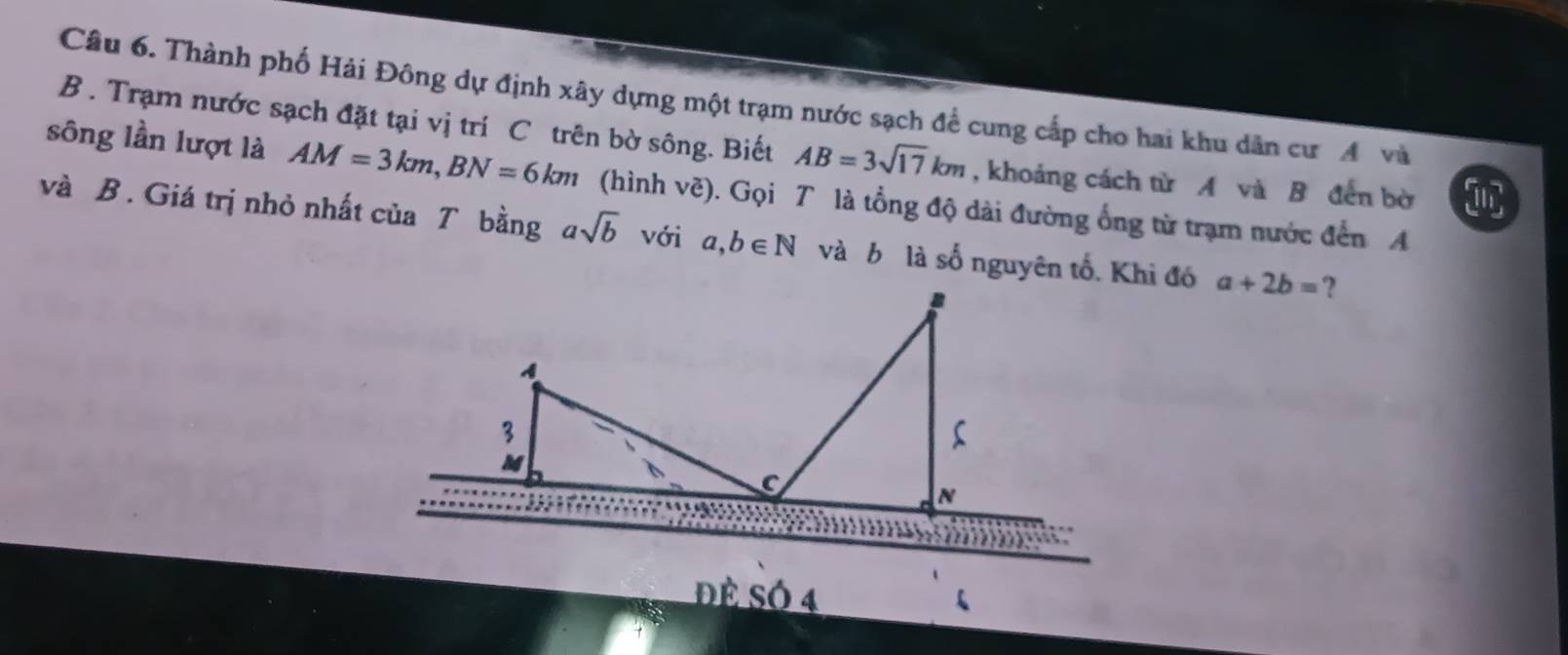 Thành phố Hải Đông dự định xây dựng một trạm nước sạch để cung cấp cho hai khu dân cư A và 
B . Trạm nước sạch đặt tại vị trí C trên bờ sông. Biết AB=3sqrt(17)km , khoảng cách từ A và B đến bờ 
sông lần lượt là AM=3km, BN=6km (hình vẽ). Gọi T là tổng độ dài đường ổng từ trạm nước đến A
và B. Giá trị nhỏ nhất của T bằng asqrt(b) với a, b∈ N và b là số nguyên tố. Khi đó a+2b= ? 
Đè SÓ 4