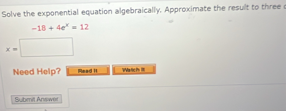 Solve the exponential equation algebraically. Approximate the result to three c
-18+4e^x=12
x=□
Need Help? Read It Watch It 
Submit Answer