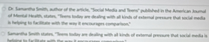 Dr. Samantha Smith, author of the article, ''Social Media and Teens'' published in the American Journal 
of Mental Health, states. "Teens today are dealing with all kinds of external pressure that social media 
is helping to facilitate with the way it encourages comparison." 
Samandha Smith states, "Jeens today are dealling with all kinds of external pressure that social media is