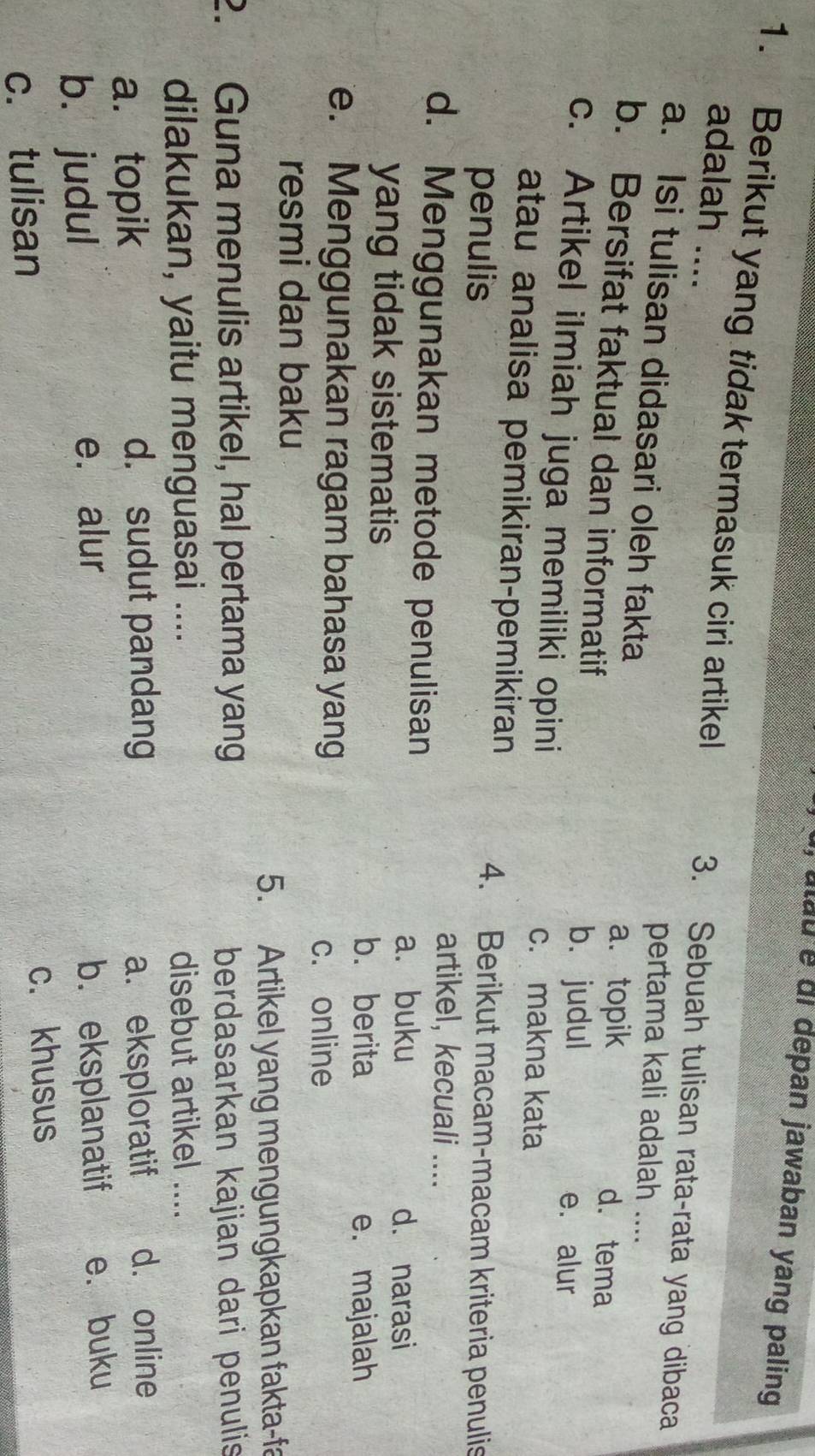 atau é di depan jawaban yang paling
1. Berikut yang tidak termasuk ciri artikel 3. Sebuah tulisan rata-rata yang dibaca
adalah ....
pertama kali adalah ....
a. Isi tulisan didasari oleh fakta d. tema
a. topik
b. Bersifat faktual dan informatif
b. judul e. alur
c. Artikel ilmiah juga memiliki opini
c. makna kata
atau analisa pemikiran-pemikiran
penulis
4. Berikut macam-macam kriteria penulis
artikel, kecuali ....
d. Menggunakan metode penulisan
a. buku d. narasi
yang tidak sistematis
b. berita e. majalah
e. Menggunakan ragam bahasa yang
c. online
resmi dan baku
5. Artikel yang mengungkapkan fakta-fa
2. Guna menulis artikel, hal pertama yang berdasarkan kajian dari penulis
dilakukan, yaitu menguasai .... disebut artikel ....
a.topik d. sudut pandang a. eksploratif d. online
e. alur
b. judul b. eksplanatif e. buku
c. tulisan c. khusus