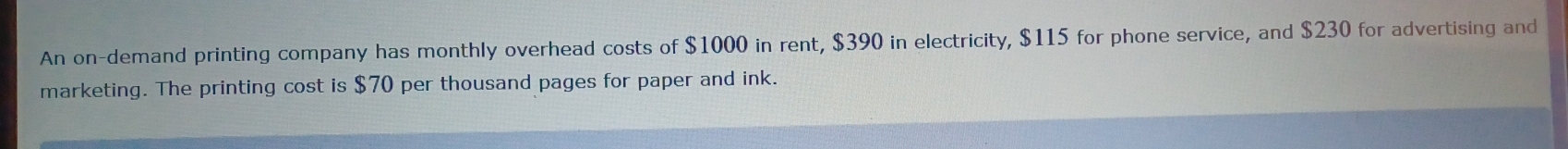 An on-demand printing company has monthly overhead costs of $1000 in rent, $390 in electricity, $115 for phone service, and $230 for advertising and 
marketing. The printing cost is $70 per thousand pages for paper and ink.