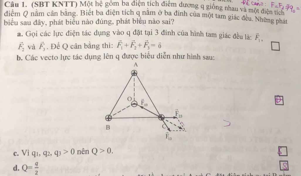 (SBT KNTT) Một hệ gồm ba điện tích điểm dương q giống nhau và một điện tích
điểm Q nằm cân bằng. Biết ba điện tích q nằm ở ba đỉnh của một tam giác đều. Những phát
biểu sau đây, phát biểu nào đúng, phát biểu nào sai?
a. Gọi các lực điện tác dụng vào q đặt tại 3 đinh của hình tam giác đều là: vector F_1,
vector F_2 và vector F_3. Để Q cân bằng thì: vector F_1+vector F_2+vector F_3=vector 0
b. Các vecto lực tác dụng lên q được biểu diễn như hình sau:
c. Viq_1,q_2,q_3>0 nên Q>0.
d. Q= q/2 