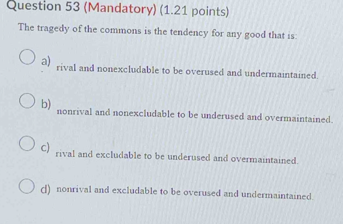 (Mandatory) (1.21 points)
The tragedy of the commons is the tendency for any good that is:
a) rival and nonexcludable to be overused and undermaintained.
b) nonrival and nonexcludable to be underused and overmaintained.
c) rival and excludable to be underused and overmaintained.
() nonrival and excludable to be overused and undermaintained.