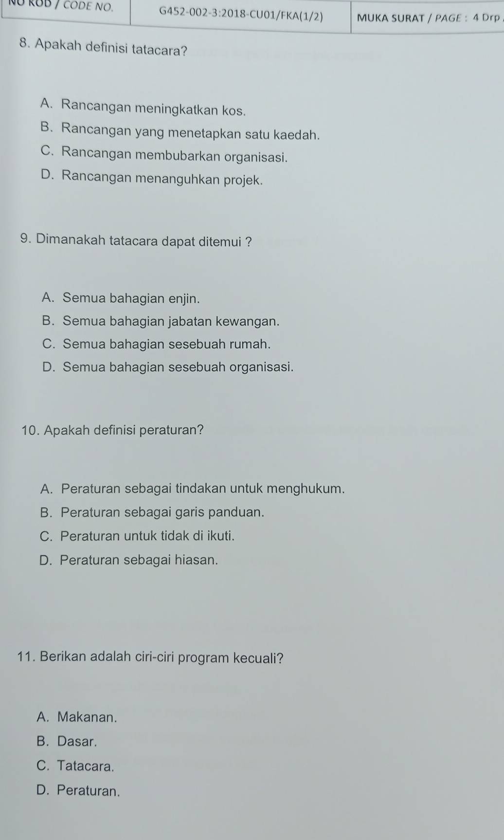 ah definisi tatacara?
A. Rancangan meningkatkan kos.
B. Rancangan yang menetapkan satu kaedah.
C. Rancangan membubarkan organisasi.
D. Rancangan menanguhkan projek.
9. Dimanakah tatacara dapat ditemui ?
A. Semua bahagian enjin.
B. Semua bahagian jabatan kewangan.
C. Semua bahagian sesebuah rumah.
D. Semua bahagian sesebuah organisasi.
10. Apakah definisi peraturan?
A. Peraturan sebagai tindakan untuk menghukum.
B. Peraturan sebagai garis panduan.
C. Peraturan untuk tidak di ikuti.
D. Peraturan sebagai hiasan.
11. Berikan adalah ciri-ciri program kecuali?
A. Makanan.
B. Dasar.
C. Tatacara.
D. Peraturan.