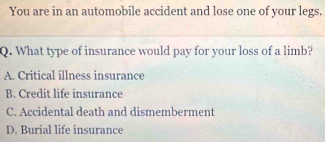 You are in an automobile accident and lose one of your legs.
Q. What type of insurance would pay for your loss of a limb?
A. Critical illness insurance
B. Credit life insurance
C. Accidental death and dismemberment
D. Burial life insurance