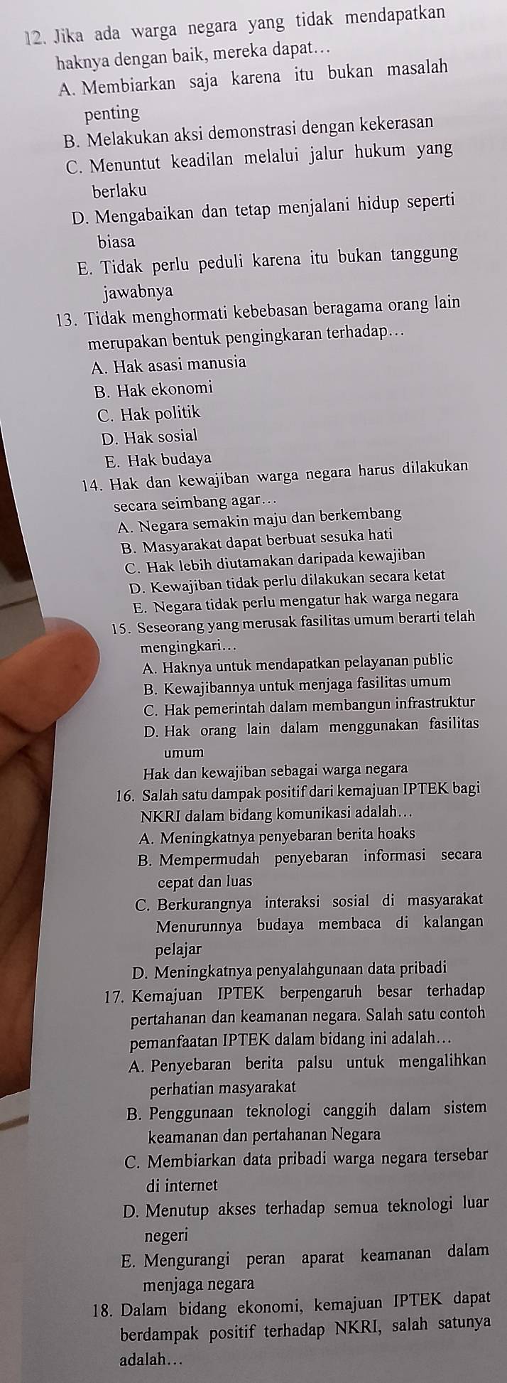 Jika ada warga negara yang tidak mendapatkan
haknya dengan baik, mereka dapat…
A. Membiarkan saja karena itu bukan masalah
penting
B. Melakukan aksi demonstrasi dengan kekerasan
C. Menuntut keadilan melalui jalur hukum yang
berlaku
D. Mengabaikan dan tetap menjalani hidup seperti
biasa
E. Tidak perlu peduli karena itu bukan tanggung
jawabnya
13. Tidak menghormati kebebasan beragama orang lain
merupakan bentuk pengingkaran terhadap...
A. Hak asasi manusia
B. Hak ekonomi
C. Hak politik
D. Hak sosial
E. Hak budaya
14. Hak dan kewajiban warga negara harus dilakukan
secara seimbang agar..
A. Negara semakin maju dan berkembang
B. Masyarakat dapat berbuat sesuka hati
C. Hak lebih diutamakan daripada kewajiban
D. Kewajiban tidak perlu dilakukan secara ketat
E. Negara tidak perlu mengatur hak warga negara
15. Seseorang yang merusak fasilitas umum berarti telah
mengingkari...
A. Haknya untuk mendapatkan pelayanan public
B. Kewajibannya untuk menjaga fasilitas umum
C. Hak pemerintah dalam membangun infrastruktur
D. Hak orang lain dalam menggunakan fasilitas
umum
Hak dan kewajiban sebagai warga negara
16. Salah satu dampak positif dari kemajuan IPTEK bagi
NKRI dalam bidang komunikasi adalah...
A. Meningkatnya penyebaran berita hoaks
B. Mempermudah penyebaran informasi secara
cepat dan luas
C. Berkurangnya interaksi sosial di masyarakat
Menurunnya budaya membaca di kalangan
pelajar
D. Meningkatnya penyalahgunaan data pribadi
17. Kemajuan IPTEK berpengaruh besar terhadap
pertahanan dan keamanan negara. Salah satu contoh
pemanfaatan IPTEK dalam bidang ini adalah….
A. Penyebaran berita palsu untuk mengalihkan
perhatian masyarakat
B. Penggunaan teknologi canggih dalam sistem
keamanan dan pertahanan Negara
C. Membiarkan data pribadi warga negara tersebar
di internet
D. Menutup akses terhadap semua teknologi luar
negeri
E. Mengurangi peran aparat keamanan dalam
menjaga negara
18. Dalam bidang ekonomi, kemajuan IPTEK dapat
berdampak positif terhadap NKRI, salah satunya
adalah…