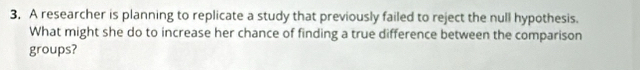A researcher is planning to replicate a study that previously failed to reject the null hypothesis. 
What might she do to increase her chance of finding a true difference between the comparison 
groups?