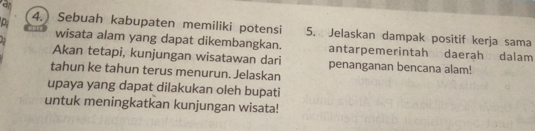 van 
Pa 
4.) Sebuah kabupaten memiliki potensi 5. Jelaskan dampak positif kerja sama 
a 
wisata alam yang dapat dikembangkan. antarpemerintah daerah dalam 
Akan tetapi, kunjungan wisatawan dari penanganan bencana alam! 
tahun ke tahun terus menurun. Jelaskan 
upaya yang dapat dilakukan oleh bupati 
untuk meningkatkan kunjungan wisata!