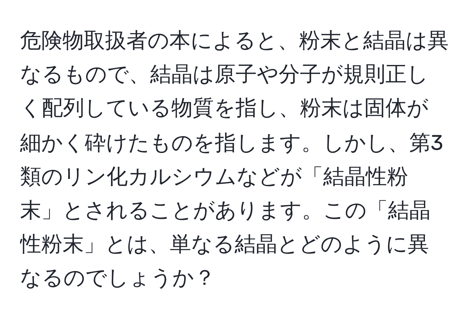 危険物取扱者の本によると、粉末と結晶は異なるもので、結晶は原子や分子が規則正しく配列している物質を指し、粉末は固体が細かく砕けたものを指します。しかし、第3類のリン化カルシウムなどが「結晶性粉末」とされることがあります。この「結晶性粉末」とは、単なる結晶とどのように異なるのでしょうか？