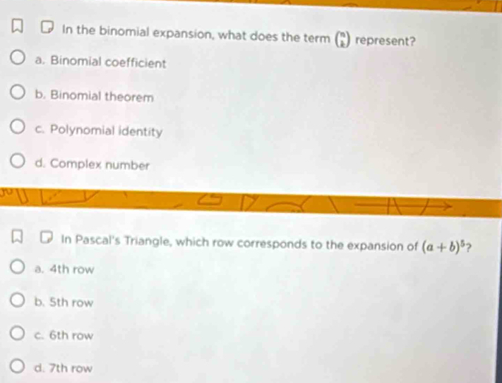 In the binomial expansion, what does the term beginpmatrix n kendpmatrix represent?
a. Binomial coefficient
b. Binomial theorem
c. Polynomial identity
d. Complex number
In Pascal's Triangle, which row corresponds to the expansion of (a+b)^5 ?
a. 4th row
b. 5th row
c. 6th row
d. 7th row