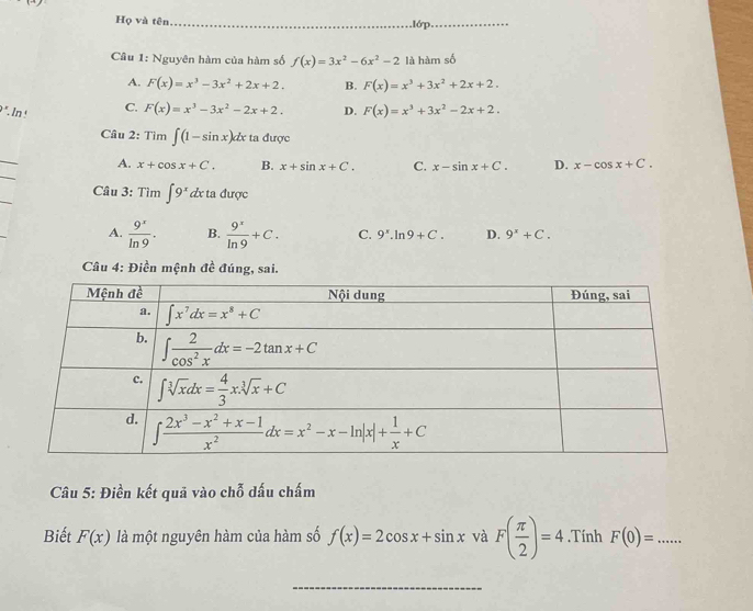 Họ và tên_ 1ớp_
Câu 1: Nguyên hàm của hàm số f(x)=3x^2-6x^2-2 là hàm số
A. F(x)=x^3-3x^2+2x+2. B. F(x)=x^3+3x^2+2x+2.
9 °. In ! C. F(x)=x^3-3x^2-2x+2. D. F(x)=x^3+3x^2-2x+2.
Câu 2: Tim∈t (1-sin x)dx ta được
_
_
A. x+cos x+C. B. x+sin x+C. C. x-sin x+C. D. x-cos x+C.
_
Câu 3: Tìm ∈t 9^x d ta được
A.  9^x/ln 9 . B.  9^x/ln 9 +C. C. 9^x.ln 9+C. D. 9^x+C.
Câu 4: Điền mệnh đề đúng, sai.
Câu 5: Điền kết quả vào chỗ dấu chấm
Biết F(x) là một nguyên hàm của hàm số f(x)=2cos x+sin x và F( π /2 )=4.Tính F(0)= _
_