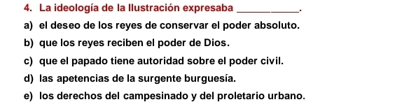 La ideología de la Ilustración expresaba_
a) el deseo de los reyes de conservar el poder absoluto.
b) que los reyes reciben el poder de Dios.
c) que el papado tiene autoridad sobre el poder civil.
d) las apetencias de la surgente burguesía.
e) los derechos del campesinado y del proletario urbano.