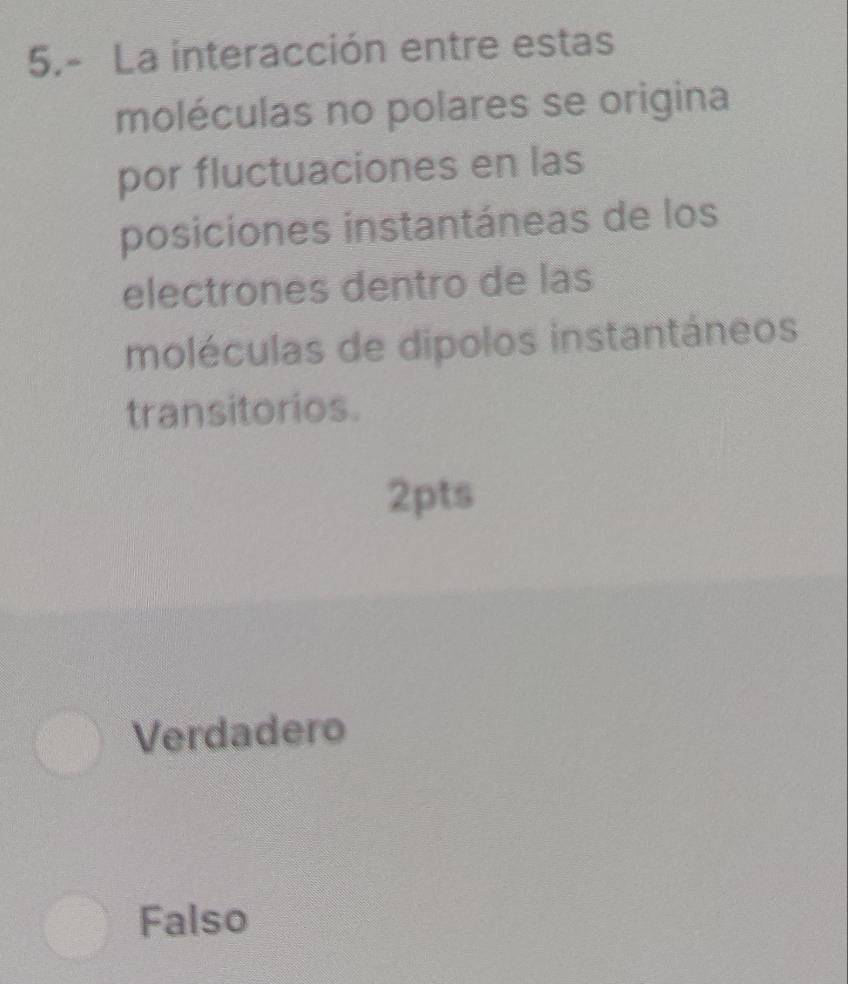 5.- La interacción entre estas
moléculas no polares se origina
por fluctuaciones en las
posiciones instantáneas de los
electrones dentro de las
moléculas de dipolos instantáneos
transitorios.
2pts
Verdadero
Falso