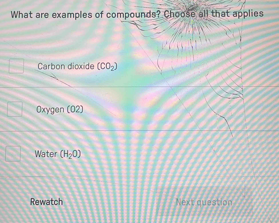 What are examples of compounds? Choose all that applies
Carbon dioxide (CO_2)
Oxygen (02)
Water (H_2O)
Rewatch Next question