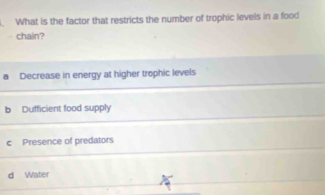 What is the factor that restricts the number of trophic levels in a food
chain?
a Decrease in energy at higher trophic levels
b Dufficient food supply
c Presence of predators
d Water