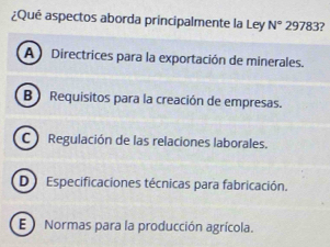 ¿Qué aspectos aborda principalmente la Ley N° 29783?
A ) Directrices para la exportación de minerales.
B ) Requisitos para la creación de empresas.
C Regulación de las relaciones laborales.
D) Especificaciones técnicas para fabricación.
E Normas para la producción agrícola.