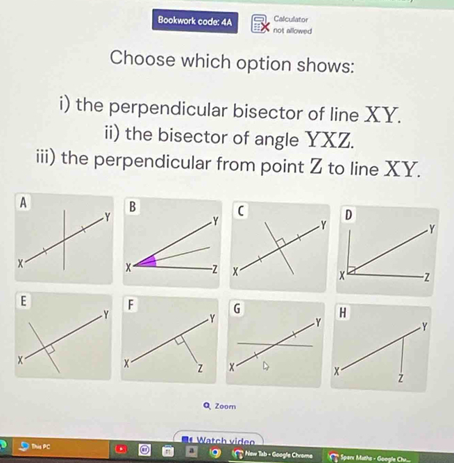 Calculator 
Bookwork code: 4A not allowed 
Choose which option shows: 
i) the perpendicular bisector of line XY. 
ii) the bisector of angle YXZ. 
iii) the perpendicular from point Z to line XY. 
( 
Zoom 
Watch video 
a 
This PC * New Tab - Google Chrome Sparx Maths - Google Chu...