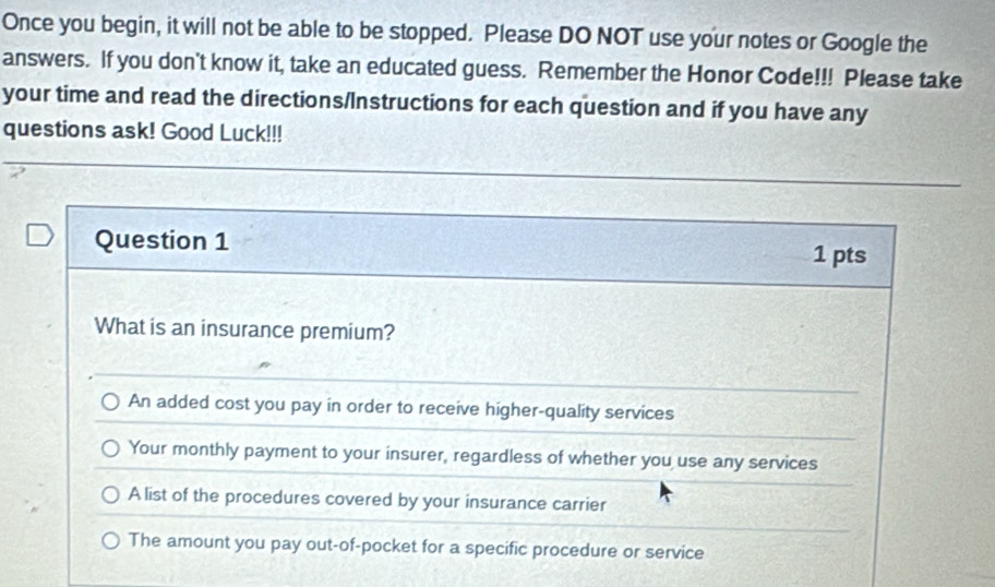 Once you begin, it will not be able to be stopped. Please DO NOT use your notes or Google the
answers. If you don't know it, take an educated guess. Remember the Honor Code!!! Please take
your time and read the directions/Instructions for each question and if you have any
questions ask! Good Luck!!!
Question 1
1 pts
What is an insurance premium?
An added cost you pay in order to receive higher-quality services
Your monthly payment to your insurer, regardless of whether you use any services
A list of the procedures covered by your insurance carrier
The amount you pay out-of-pocket for a specific procedure or service