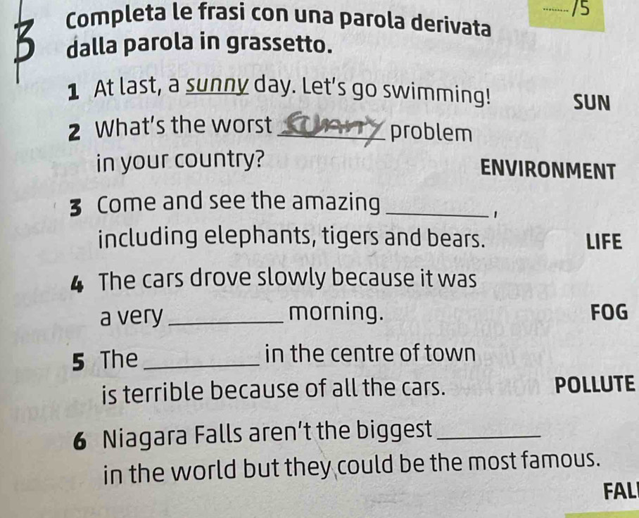 … /5 
Completa le frasi con una parola derivata 
B dalla parola in grassetto. 
1 At last, a sunny day. Let's go swimming! SUN 
2 What's the worst_ 
problem 
in your country? 
ENVIRONMENT 
3 Come and see the amazing_ 
1 
including elephants, tigers and bears. LIFE 
4 The cars drove slowly because it was 
a very _morning. FOG 
5 The _in the centre of town 
is terrible because of all the cars. POLLUTE 
6 Niagara Falls aren’t the biggest_ 
in the world but they could be the most famous. 
FAL