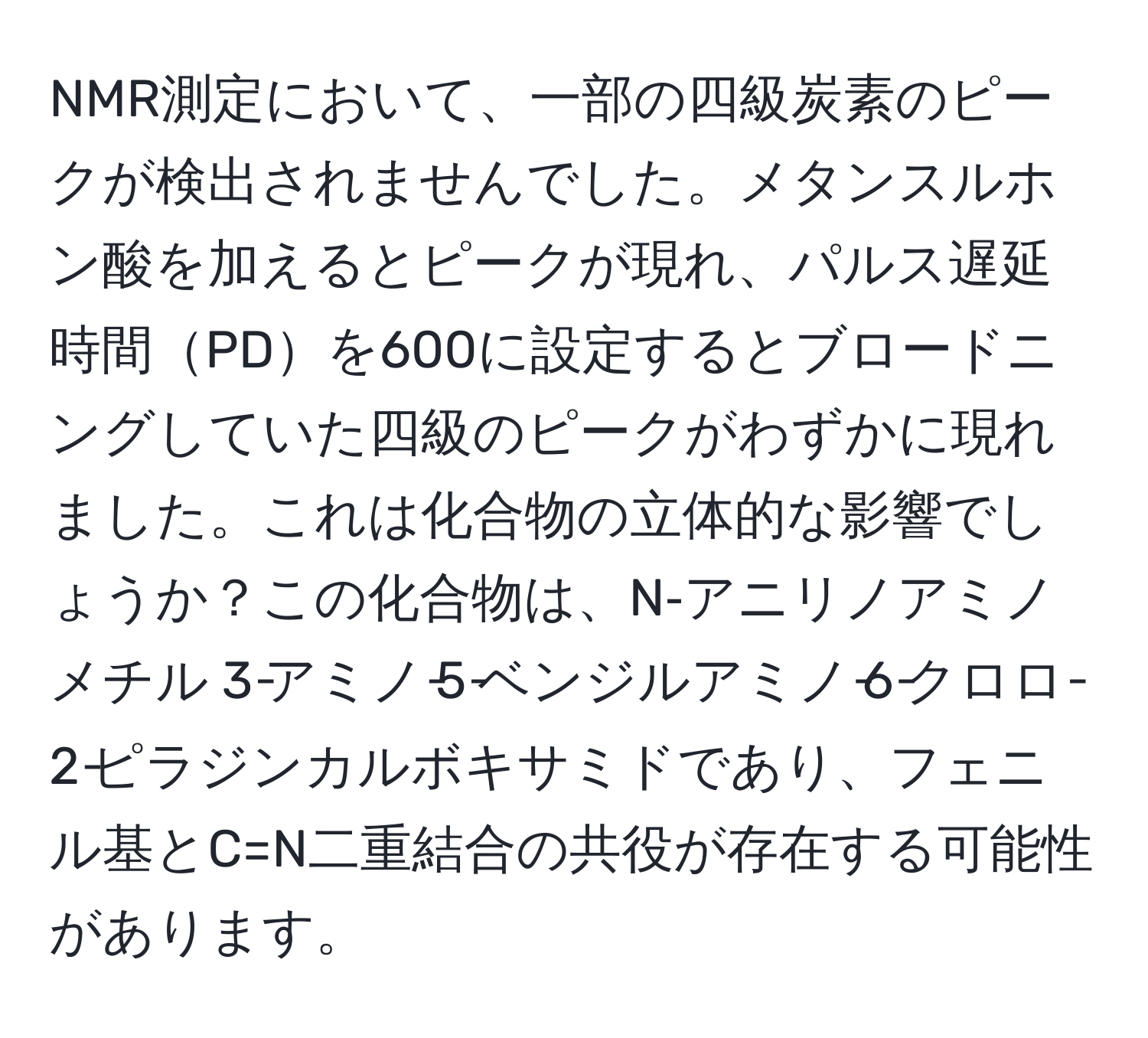 NMR測定において、一部の四級炭素のピークが検出されませんでした。メタンスルホン酸を加えるとピークが現れ、パルス遅延時間PDを600に設定するとブロードニングしていた四級のピークがわずかに現れました。これは化合物の立体的な影響でしょうか？この化合物は、N‐アニリノアミノメチル 3‐アミノ‐5‐ベンジルアミノ‐6‐クロロ‐2‐ピラジンカルボキサミドであり、フェニル基とC=N二重結合の共役が存在する可能性があります。