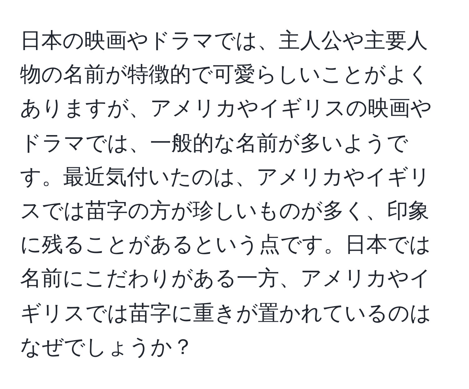 日本の映画やドラマでは、主人公や主要人物の名前が特徴的で可愛らしいことがよくありますが、アメリカやイギリスの映画やドラマでは、一般的な名前が多いようです。最近気付いたのは、アメリカやイギリスでは苗字の方が珍しいものが多く、印象に残ることがあるという点です。日本では名前にこだわりがある一方、アメリカやイギリスでは苗字に重きが置かれているのはなぜでしょうか？